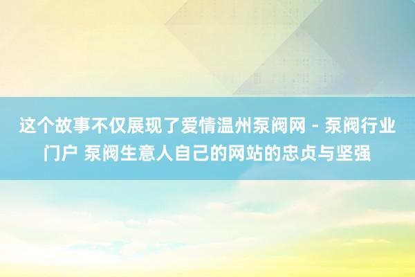 这个故事不仅展现了爱情温州泵阀网 - 泵阀行业门户 泵阀生意人自己的网站的忠贞与坚强