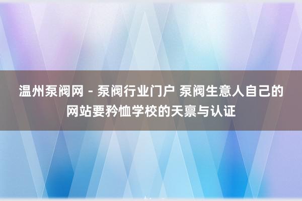 温州泵阀网 - 泵阀行业门户 泵阀生意人自己的网站要矜恤学校的天禀与认证